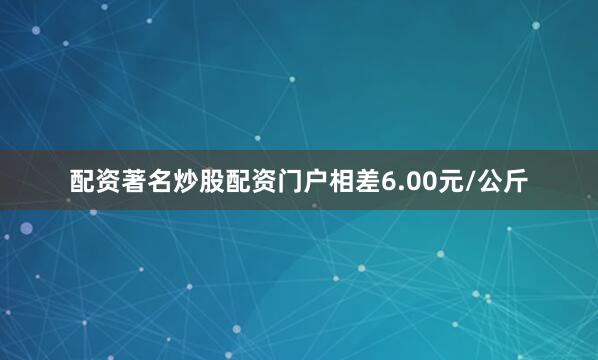 配资著名炒股配资门户相差6.00元/公斤