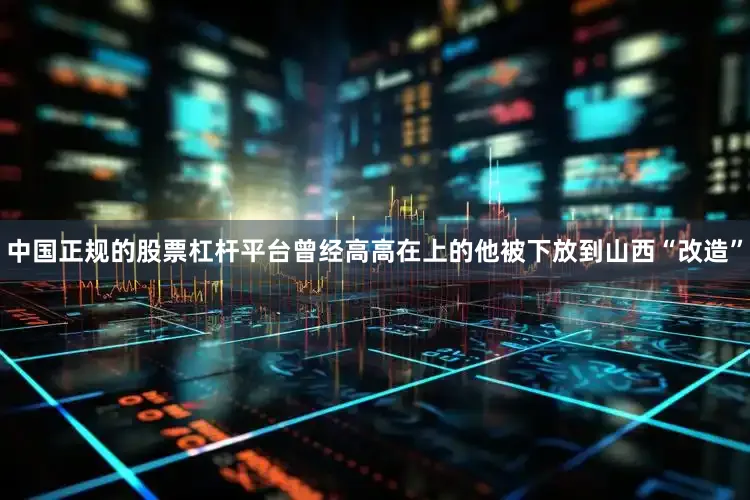中国正规的股票杠杆平台曾经高高在上的他被下放到山西“改造”