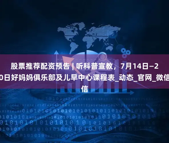 股票推荐配资预告 | 听科普宣教，7月14日—20日好妈妈俱乐部及儿早中心课程表_动态_官网_微信