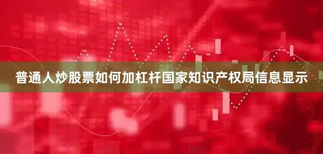 普通人炒股票如何加杠杆国家知识产权局信息显示