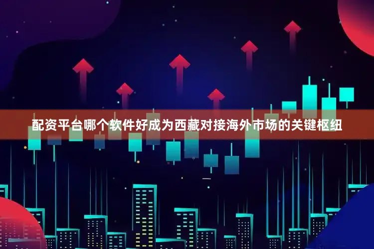 配资平台哪个软件好成为西藏对接海外市场的关键枢纽