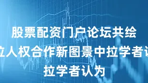 股票配资门户论坛共绘中拉人权合作新图景中拉学者认为