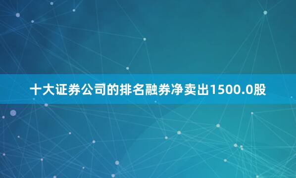 十大证券公司的排名融券净卖出1500.0股